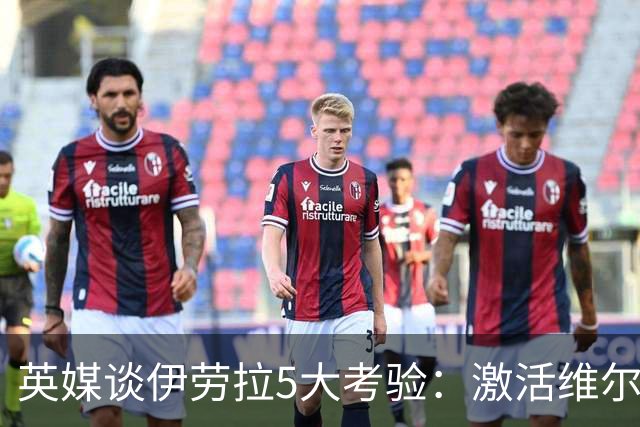 英媒谈伊劳拉5大考验：激活维尔茨伊萨克，应对豪门压力 稳固防守